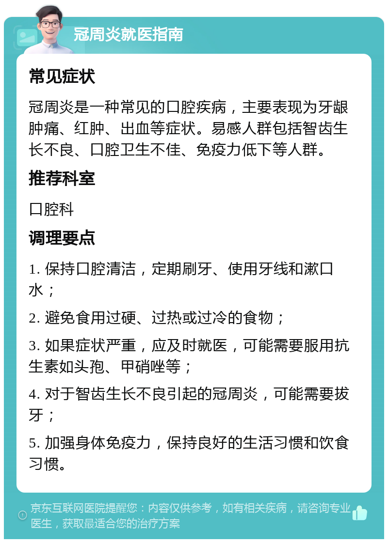 冠周炎就医指南 常见症状 冠周炎是一种常见的口腔疾病，主要表现为牙龈肿痛、红肿、出血等症状。易感人群包括智齿生长不良、口腔卫生不佳、免疫力低下等人群。 推荐科室 口腔科 调理要点 1. 保持口腔清洁，定期刷牙、使用牙线和漱口水； 2. 避免食用过硬、过热或过冷的食物； 3. 如果症状严重，应及时就医，可能需要服用抗生素如头孢、甲硝唑等； 4. 对于智齿生长不良引起的冠周炎，可能需要拔牙； 5. 加强身体免疫力，保持良好的生活习惯和饮食习惯。