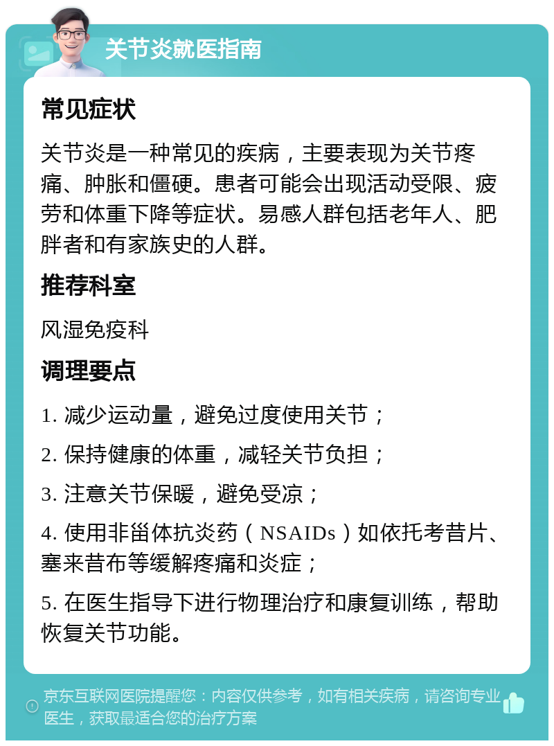 关节炎就医指南 常见症状 关节炎是一种常见的疾病，主要表现为关节疼痛、肿胀和僵硬。患者可能会出现活动受限、疲劳和体重下降等症状。易感人群包括老年人、肥胖者和有家族史的人群。 推荐科室 风湿免疫科 调理要点 1. 减少运动量，避免过度使用关节； 2. 保持健康的体重，减轻关节负担； 3. 注意关节保暖，避免受凉； 4. 使用非甾体抗炎药（NSAIDs）如依托考昔片、塞来昔布等缓解疼痛和炎症； 5. 在医生指导下进行物理治疗和康复训练，帮助恢复关节功能。