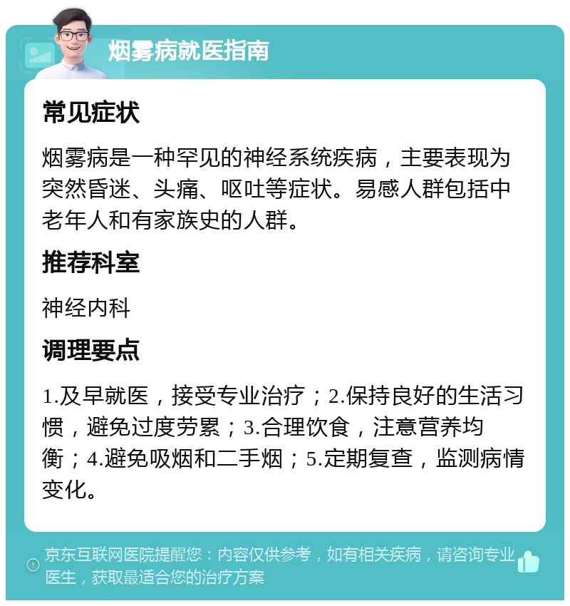 烟雾病就医指南 常见症状 烟雾病是一种罕见的神经系统疾病，主要表现为突然昏迷、头痛、呕吐等症状。易感人群包括中老年人和有家族史的人群。 推荐科室 神经内科 调理要点 1.及早就医，接受专业治疗；2.保持良好的生活习惯，避免过度劳累；3.合理饮食，注意营养均衡；4.避免吸烟和二手烟；5.定期复查，监测病情变化。