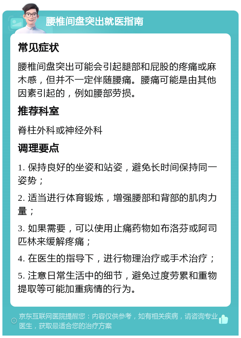 腰椎间盘突出就医指南 常见症状 腰椎间盘突出可能会引起腿部和屁股的疼痛或麻木感，但并不一定伴随腰痛。腰痛可能是由其他因素引起的，例如腰部劳损。 推荐科室 脊柱外科或神经外科 调理要点 1. 保持良好的坐姿和站姿，避免长时间保持同一姿势； 2. 适当进行体育锻炼，增强腰部和背部的肌肉力量； 3. 如果需要，可以使用止痛药物如布洛芬或阿司匹林来缓解疼痛； 4. 在医生的指导下，进行物理治疗或手术治疗； 5. 注意日常生活中的细节，避免过度劳累和重物提取等可能加重病情的行为。