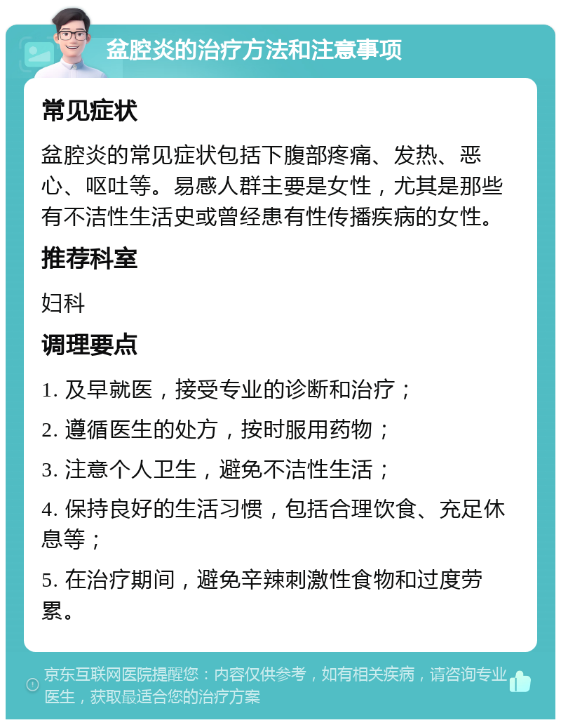 盆腔炎的治疗方法和注意事项 常见症状 盆腔炎的常见症状包括下腹部疼痛、发热、恶心、呕吐等。易感人群主要是女性，尤其是那些有不洁性生活史或曾经患有性传播疾病的女性。 推荐科室 妇科 调理要点 1. 及早就医，接受专业的诊断和治疗； 2. 遵循医生的处方，按时服用药物； 3. 注意个人卫生，避免不洁性生活； 4. 保持良好的生活习惯，包括合理饮食、充足休息等； 5. 在治疗期间，避免辛辣刺激性食物和过度劳累。