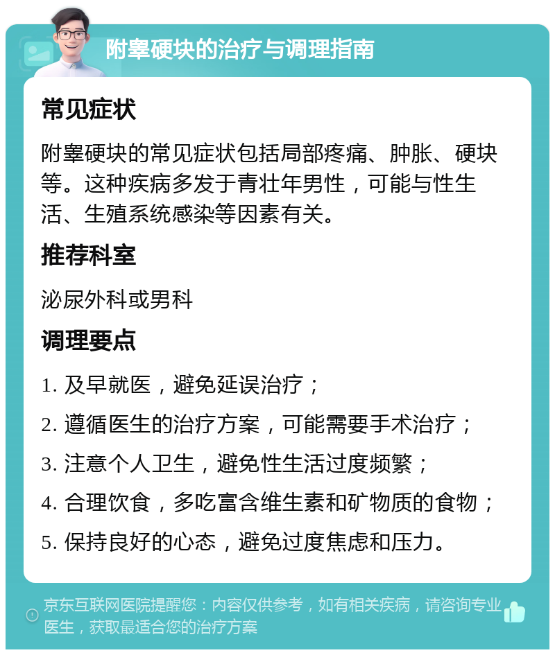 附睾硬块的治疗与调理指南 常见症状 附睾硬块的常见症状包括局部疼痛、肿胀、硬块等。这种疾病多发于青壮年男性，可能与性生活、生殖系统感染等因素有关。 推荐科室 泌尿外科或男科 调理要点 1. 及早就医，避免延误治疗； 2. 遵循医生的治疗方案，可能需要手术治疗； 3. 注意个人卫生，避免性生活过度频繁； 4. 合理饮食，多吃富含维生素和矿物质的食物； 5. 保持良好的心态，避免过度焦虑和压力。