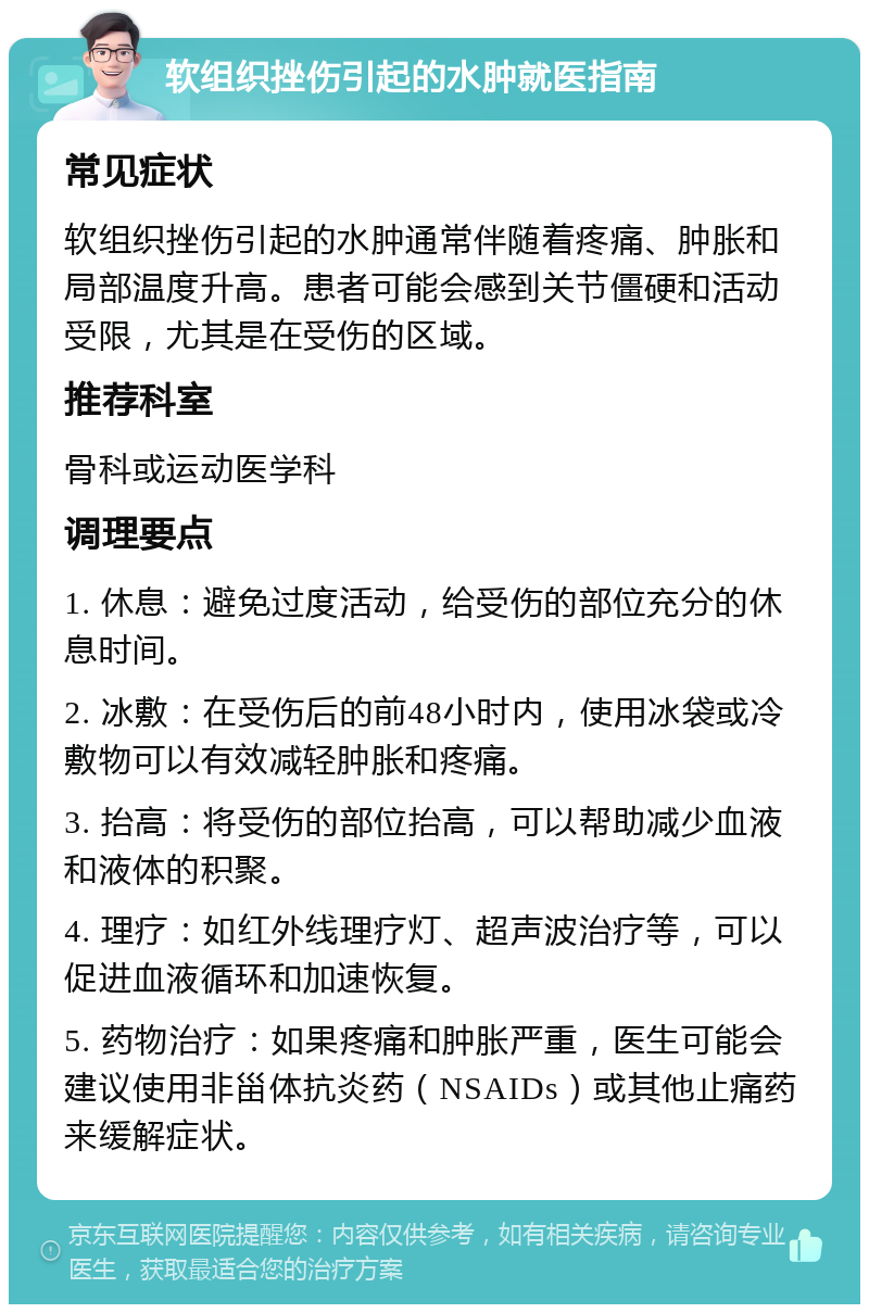 软组织挫伤引起的水肿就医指南 常见症状 软组织挫伤引起的水肿通常伴随着疼痛、肿胀和局部温度升高。患者可能会感到关节僵硬和活动受限，尤其是在受伤的区域。 推荐科室 骨科或运动医学科 调理要点 1. 休息：避免过度活动，给受伤的部位充分的休息时间。 2. 冰敷：在受伤后的前48小时内，使用冰袋或冷敷物可以有效减轻肿胀和疼痛。 3. 抬高：将受伤的部位抬高，可以帮助减少血液和液体的积聚。 4. 理疗：如红外线理疗灯、超声波治疗等，可以促进血液循环和加速恢复。 5. 药物治疗：如果疼痛和肿胀严重，医生可能会建议使用非甾体抗炎药（NSAIDs）或其他止痛药来缓解症状。