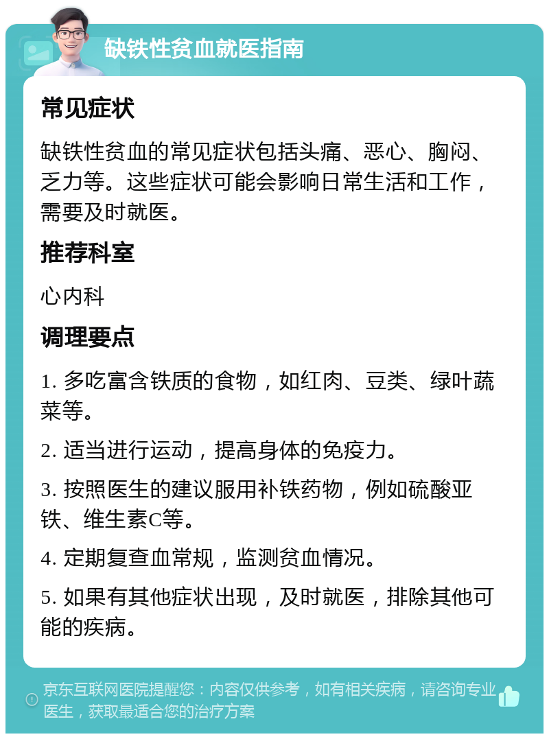 缺铁性贫血就医指南 常见症状 缺铁性贫血的常见症状包括头痛、恶心、胸闷、乏力等。这些症状可能会影响日常生活和工作，需要及时就医。 推荐科室 心内科 调理要点 1. 多吃富含铁质的食物，如红肉、豆类、绿叶蔬菜等。 2. 适当进行运动，提高身体的免疫力。 3. 按照医生的建议服用补铁药物，例如硫酸亚铁、维生素C等。 4. 定期复查血常规，监测贫血情况。 5. 如果有其他症状出现，及时就医，排除其他可能的疾病。