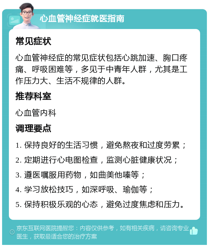 心血管神经症就医指南 常见症状 心血管神经症的常见症状包括心跳加速、胸口疼痛、呼吸困难等，多见于中青年人群，尤其是工作压力大、生活不规律的人群。 推荐科室 心血管内科 调理要点 1. 保持良好的生活习惯，避免熬夜和过度劳累； 2. 定期进行心电图检查，监测心脏健康状况； 3. 遵医嘱服用药物，如曲美他嗪等； 4. 学习放松技巧，如深呼吸、瑜伽等； 5. 保持积极乐观的心态，避免过度焦虑和压力。