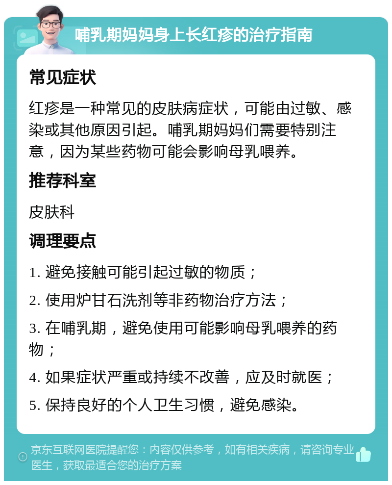 哺乳期妈妈身上长红疹的治疗指南 常见症状 红疹是一种常见的皮肤病症状，可能由过敏、感染或其他原因引起。哺乳期妈妈们需要特别注意，因为某些药物可能会影响母乳喂养。 推荐科室 皮肤科 调理要点 1. 避免接触可能引起过敏的物质； 2. 使用炉甘石洗剂等非药物治疗方法； 3. 在哺乳期，避免使用可能影响母乳喂养的药物； 4. 如果症状严重或持续不改善，应及时就医； 5. 保持良好的个人卫生习惯，避免感染。