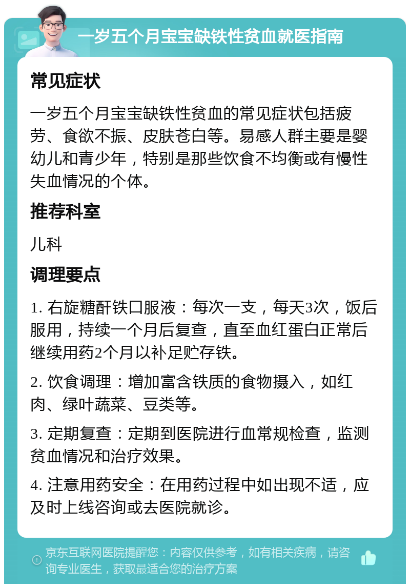 一岁五个月宝宝缺铁性贫血就医指南 常见症状 一岁五个月宝宝缺铁性贫血的常见症状包括疲劳、食欲不振、皮肤苍白等。易感人群主要是婴幼儿和青少年，特别是那些饮食不均衡或有慢性失血情况的个体。 推荐科室 儿科 调理要点 1. 右旋糖酐铁口服液：每次一支，每天3次，饭后服用，持续一个月后复查，直至血红蛋白正常后继续用药2个月以补足贮存铁。 2. 饮食调理：增加富含铁质的食物摄入，如红肉、绿叶蔬菜、豆类等。 3. 定期复查：定期到医院进行血常规检查，监测贫血情况和治疗效果。 4. 注意用药安全：在用药过程中如出现不适，应及时上线咨询或去医院就诊。