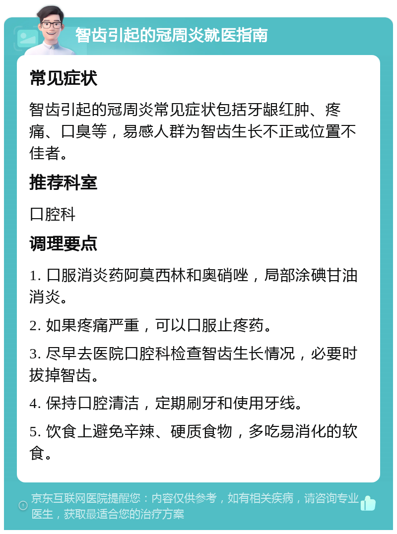 智齿引起的冠周炎就医指南 常见症状 智齿引起的冠周炎常见症状包括牙龈红肿、疼痛、口臭等，易感人群为智齿生长不正或位置不佳者。 推荐科室 口腔科 调理要点 1. 口服消炎药阿莫西林和奥硝唑，局部涂碘甘油消炎。 2. 如果疼痛严重，可以口服止疼药。 3. 尽早去医院口腔科检查智齿生长情况，必要时拔掉智齿。 4. 保持口腔清洁，定期刷牙和使用牙线。 5. 饮食上避免辛辣、硬质食物，多吃易消化的软食。