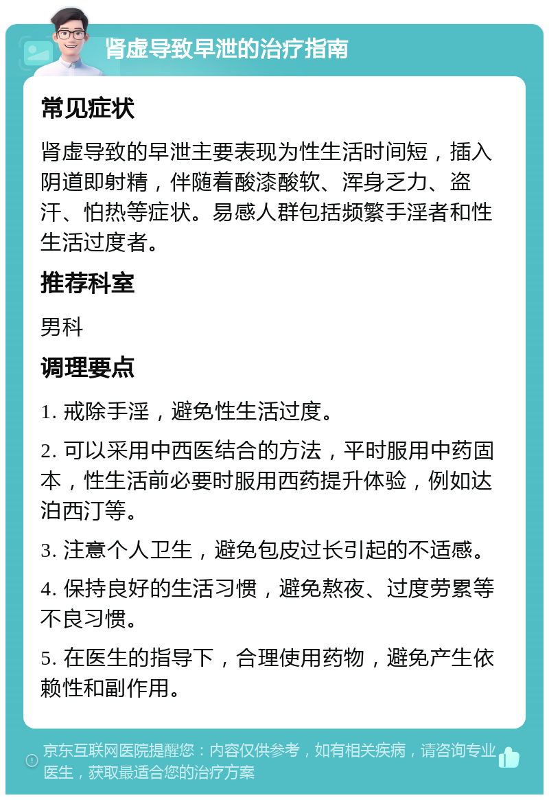 肾虚导致早泄的治疗指南 常见症状 肾虚导致的早泄主要表现为性生活时间短，插入阴道即射精，伴随着酸漆酸软、浑身乏力、盗汗、怕热等症状。易感人群包括频繁手淫者和性生活过度者。 推荐科室 男科 调理要点 1. 戒除手淫，避免性生活过度。 2. 可以采用中西医结合的方法，平时服用中药固本，性生活前必要时服用西药提升体验，例如达泊西汀等。 3. 注意个人卫生，避免包皮过长引起的不适感。 4. 保持良好的生活习惯，避免熬夜、过度劳累等不良习惯。 5. 在医生的指导下，合理使用药物，避免产生依赖性和副作用。