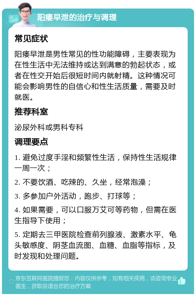 阳痿早泄的治疗与调理 常见症状 阳痿早泄是男性常见的性功能障碍，主要表现为在性生活中无法维持或达到满意的勃起状态，或者在性交开始后很短时间内就射精。这种情况可能会影响男性的自信心和性生活质量，需要及时就医。 推荐科室 泌尿外科或男科专科 调理要点 1. 避免过度手淫和频繁性生活，保持性生活规律一周一次； 2. 不要饮酒、吃辣的、久坐，经常泡澡； 3. 多参加户外活动，跑步、打球等； 4. 如果需要，可以口服万艾可等药物，但需在医生指导下使用； 5. 定期去三甲医院检查前列腺液、激素水平、龟头敏感度、阴茎血流图、血糖、血脂等指标，及时发现和处理问题。