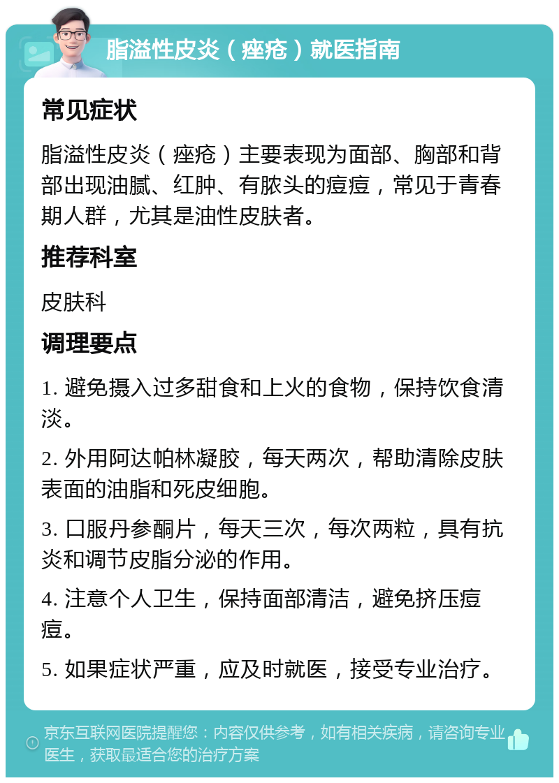 脂溢性皮炎（痤疮）就医指南 常见症状 脂溢性皮炎（痤疮）主要表现为面部、胸部和背部出现油腻、红肿、有脓头的痘痘，常见于青春期人群，尤其是油性皮肤者。 推荐科室 皮肤科 调理要点 1. 避免摄入过多甜食和上火的食物，保持饮食清淡。 2. 外用阿达帕林凝胶，每天两次，帮助清除皮肤表面的油脂和死皮细胞。 3. 口服丹参酮片，每天三次，每次两粒，具有抗炎和调节皮脂分泌的作用。 4. 注意个人卫生，保持面部清洁，避免挤压痘痘。 5. 如果症状严重，应及时就医，接受专业治疗。