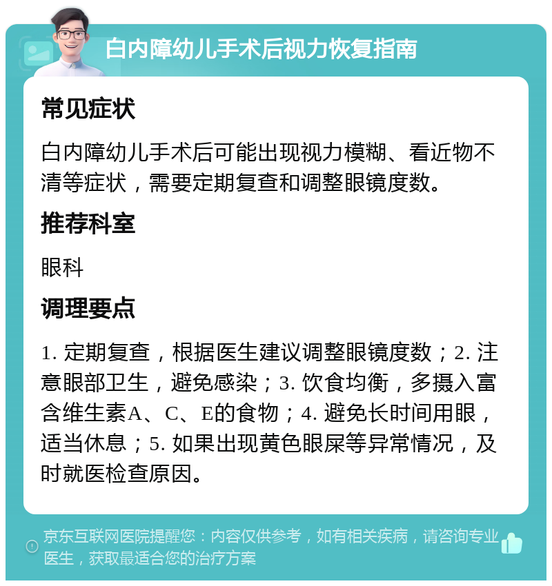 白内障幼儿手术后视力恢复指南 常见症状 白内障幼儿手术后可能出现视力模糊、看近物不清等症状，需要定期复查和调整眼镜度数。 推荐科室 眼科 调理要点 1. 定期复查，根据医生建议调整眼镜度数；2. 注意眼部卫生，避免感染；3. 饮食均衡，多摄入富含维生素A、C、E的食物；4. 避免长时间用眼，适当休息；5. 如果出现黄色眼屎等异常情况，及时就医检查原因。