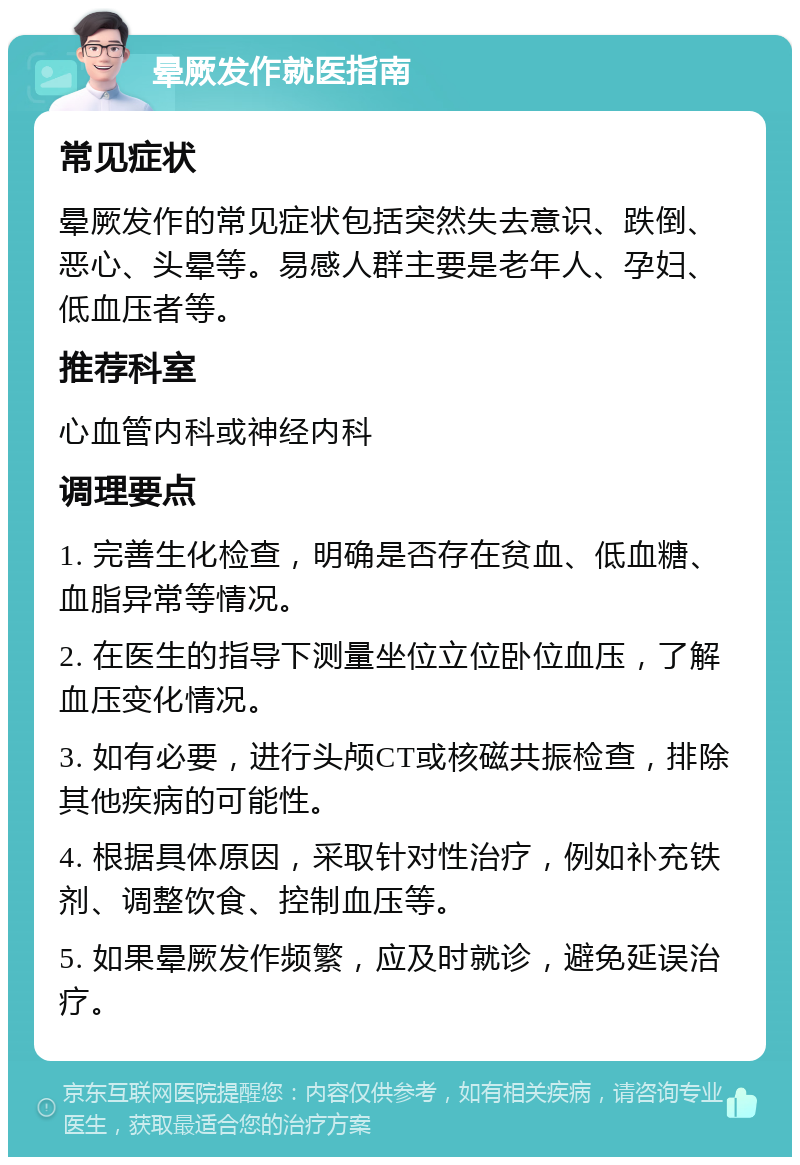 晕厥发作就医指南 常见症状 晕厥发作的常见症状包括突然失去意识、跌倒、恶心、头晕等。易感人群主要是老年人、孕妇、低血压者等。 推荐科室 心血管内科或神经内科 调理要点 1. 完善生化检查，明确是否存在贫血、低血糖、血脂异常等情况。 2. 在医生的指导下测量坐位立位卧位血压，了解血压变化情况。 3. 如有必要，进行头颅CT或核磁共振检查，排除其他疾病的可能性。 4. 根据具体原因，采取针对性治疗，例如补充铁剂、调整饮食、控制血压等。 5. 如果晕厥发作频繁，应及时就诊，避免延误治疗。