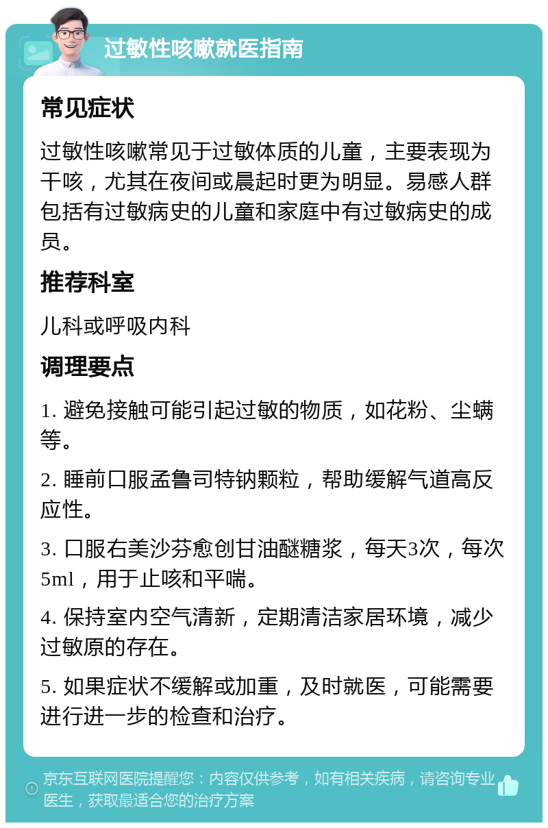 过敏性咳嗽就医指南 常见症状 过敏性咳嗽常见于过敏体质的儿童，主要表现为干咳，尤其在夜间或晨起时更为明显。易感人群包括有过敏病史的儿童和家庭中有过敏病史的成员。 推荐科室 儿科或呼吸内科 调理要点 1. 避免接触可能引起过敏的物质，如花粉、尘螨等。 2. 睡前口服孟鲁司特钠颗粒，帮助缓解气道高反应性。 3. 口服右美沙芬愈创甘油醚糖浆，每天3次，每次5ml，用于止咳和平喘。 4. 保持室内空气清新，定期清洁家居环境，减少过敏原的存在。 5. 如果症状不缓解或加重，及时就医，可能需要进行进一步的检查和治疗。