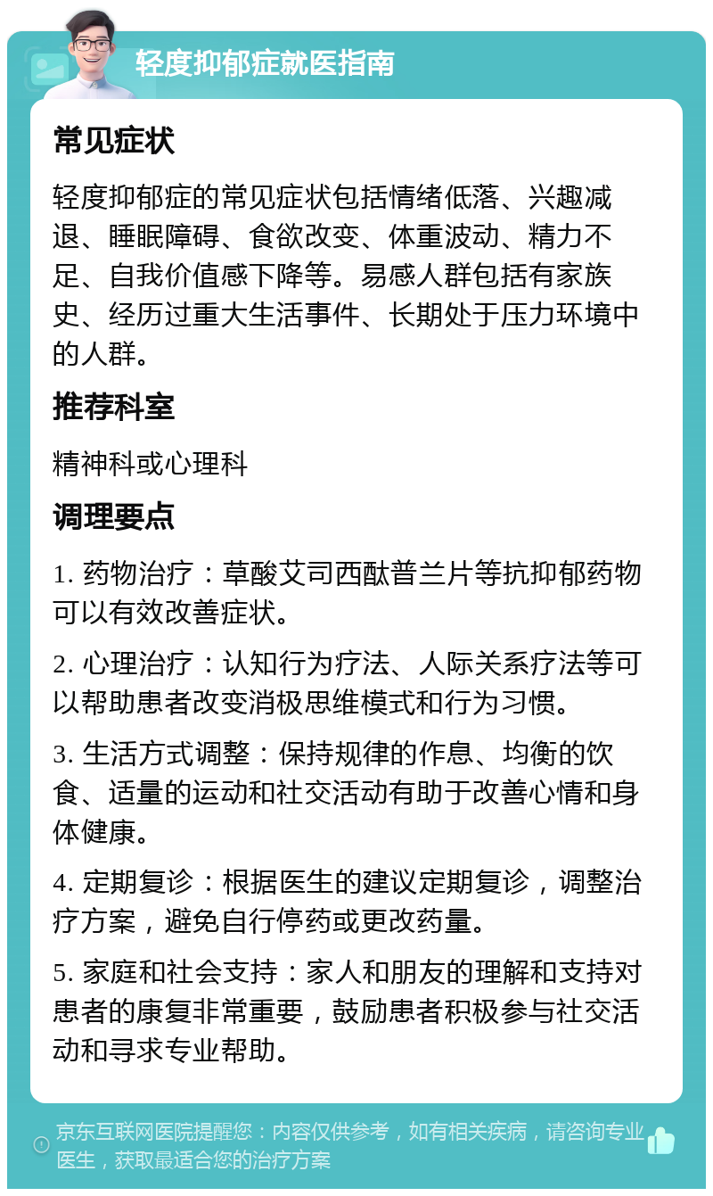 轻度抑郁症就医指南 常见症状 轻度抑郁症的常见症状包括情绪低落、兴趣减退、睡眠障碍、食欲改变、体重波动、精力不足、自我价值感下降等。易感人群包括有家族史、经历过重大生活事件、长期处于压力环境中的人群。 推荐科室 精神科或心理科 调理要点 1. 药物治疗：草酸艾司西酞普兰片等抗抑郁药物可以有效改善症状。 2. 心理治疗：认知行为疗法、人际关系疗法等可以帮助患者改变消极思维模式和行为习惯。 3. 生活方式调整：保持规律的作息、均衡的饮食、适量的运动和社交活动有助于改善心情和身体健康。 4. 定期复诊：根据医生的建议定期复诊，调整治疗方案，避免自行停药或更改药量。 5. 家庭和社会支持：家人和朋友的理解和支持对患者的康复非常重要，鼓励患者积极参与社交活动和寻求专业帮助。