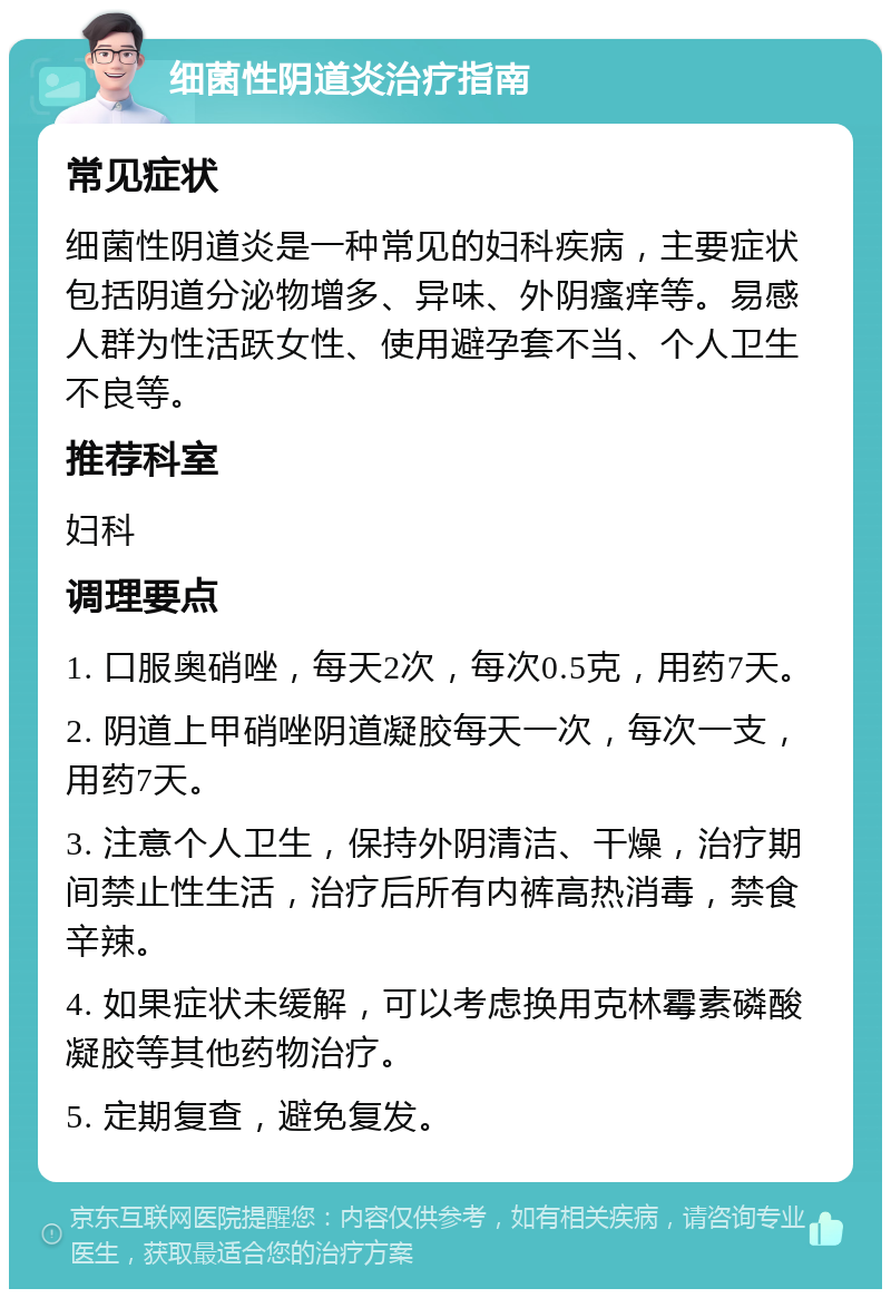 细菌性阴道炎治疗指南 常见症状 细菌性阴道炎是一种常见的妇科疾病，主要症状包括阴道分泌物增多、异味、外阴瘙痒等。易感人群为性活跃女性、使用避孕套不当、个人卫生不良等。 推荐科室 妇科 调理要点 1. 口服奥硝唑，每天2次，每次0.5克，用药7天。 2. 阴道上甲硝唑阴道凝胶每天一次，每次一支，用药7天。 3. 注意个人卫生，保持外阴清洁、干燥，治疗期间禁止性生活，治疗后所有内裤高热消毒，禁食辛辣。 4. 如果症状未缓解，可以考虑换用克林霉素磷酸凝胶等其他药物治疗。 5. 定期复查，避免复发。