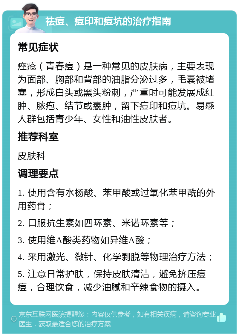 祛痘、痘印和痘坑的治疗指南 常见症状 痤疮（青春痘）是一种常见的皮肤病，主要表现为面部、胸部和背部的油脂分泌过多，毛囊被堵塞，形成白头或黑头粉刺，严重时可能发展成红肿、脓疱、结节或囊肿，留下痘印和痘坑。易感人群包括青少年、女性和油性皮肤者。 推荐科室 皮肤科 调理要点 1. 使用含有水杨酸、苯甲酸或过氧化苯甲酰的外用药膏； 2. 口服抗生素如四环素、米诺环素等； 3. 使用维A酸类药物如异维A酸； 4. 采用激光、微针、化学剥脱等物理治疗方法； 5. 注意日常护肤，保持皮肤清洁，避免挤压痘痘，合理饮食，减少油腻和辛辣食物的摄入。