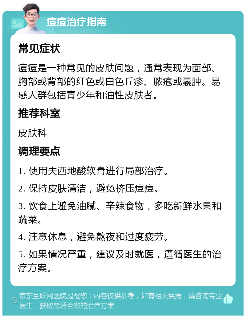 痘痘治疗指南 常见症状 痘痘是一种常见的皮肤问题，通常表现为面部、胸部或背部的红色或白色丘疹、脓疱或囊肿。易感人群包括青少年和油性皮肤者。 推荐科室 皮肤科 调理要点 1. 使用夫西地酸软膏进行局部治疗。 2. 保持皮肤清洁，避免挤压痘痘。 3. 饮食上避免油腻、辛辣食物，多吃新鲜水果和蔬菜。 4. 注意休息，避免熬夜和过度疲劳。 5. 如果情况严重，建议及时就医，遵循医生的治疗方案。