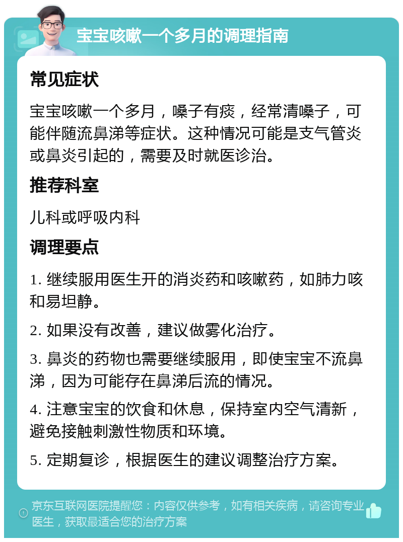 宝宝咳嗽一个多月的调理指南 常见症状 宝宝咳嗽一个多月，嗓子有痰，经常清嗓子，可能伴随流鼻涕等症状。这种情况可能是支气管炎或鼻炎引起的，需要及时就医诊治。 推荐科室 儿科或呼吸内科 调理要点 1. 继续服用医生开的消炎药和咳嗽药，如肺力咳和易坦静。 2. 如果没有改善，建议做雾化治疗。 3. 鼻炎的药物也需要继续服用，即使宝宝不流鼻涕，因为可能存在鼻涕后流的情况。 4. 注意宝宝的饮食和休息，保持室内空气清新，避免接触刺激性物质和环境。 5. 定期复诊，根据医生的建议调整治疗方案。