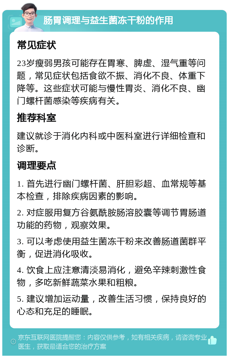 肠胃调理与益生菌冻干粉的作用 常见症状 23岁瘦弱男孩可能存在胃寒、脾虚、湿气重等问题，常见症状包括食欲不振、消化不良、体重下降等。这些症状可能与慢性胃炎、消化不良、幽门螺杆菌感染等疾病有关。 推荐科室 建议就诊于消化内科或中医科室进行详细检查和诊断。 调理要点 1. 首先进行幽门螺杆菌、肝胆彩超、血常规等基本检查，排除疾病因素的影响。 2. 对症服用复方谷氨酰胺肠溶胶囊等调节胃肠道功能的药物，观察效果。 3. 可以考虑使用益生菌冻干粉来改善肠道菌群平衡，促进消化吸收。 4. 饮食上应注意清淡易消化，避免辛辣刺激性食物，多吃新鲜蔬菜水果和粗粮。 5. 建议增加运动量，改善生活习惯，保持良好的心态和充足的睡眠。