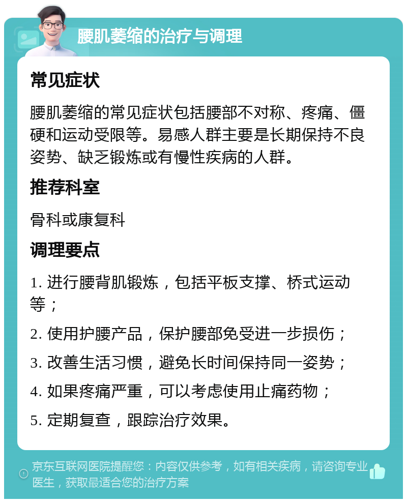 腰肌萎缩的治疗与调理 常见症状 腰肌萎缩的常见症状包括腰部不对称、疼痛、僵硬和运动受限等。易感人群主要是长期保持不良姿势、缺乏锻炼或有慢性疾病的人群。 推荐科室 骨科或康复科 调理要点 1. 进行腰背肌锻炼，包括平板支撑、桥式运动等； 2. 使用护腰产品，保护腰部免受进一步损伤； 3. 改善生活习惯，避免长时间保持同一姿势； 4. 如果疼痛严重，可以考虑使用止痛药物； 5. 定期复查，跟踪治疗效果。