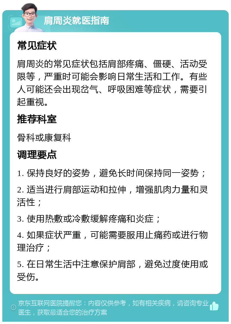 肩周炎就医指南 常见症状 肩周炎的常见症状包括肩部疼痛、僵硬、活动受限等，严重时可能会影响日常生活和工作。有些人可能还会出现岔气、呼吸困难等症状，需要引起重视。 推荐科室 骨科或康复科 调理要点 1. 保持良好的姿势，避免长时间保持同一姿势； 2. 适当进行肩部运动和拉伸，增强肌肉力量和灵活性； 3. 使用热敷或冷敷缓解疼痛和炎症； 4. 如果症状严重，可能需要服用止痛药或进行物理治疗； 5. 在日常生活中注意保护肩部，避免过度使用或受伤。