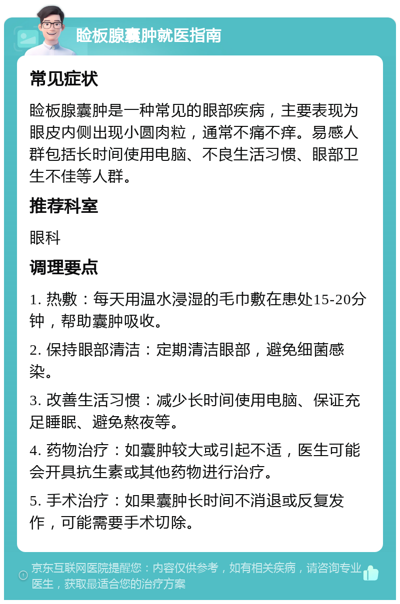 睑板腺囊肿就医指南 常见症状 睑板腺囊肿是一种常见的眼部疾病，主要表现为眼皮内侧出现小圆肉粒，通常不痛不痒。易感人群包括长时间使用电脑、不良生活习惯、眼部卫生不佳等人群。 推荐科室 眼科 调理要点 1. 热敷：每天用温水浸湿的毛巾敷在患处15-20分钟，帮助囊肿吸收。 2. 保持眼部清洁：定期清洁眼部，避免细菌感染。 3. 改善生活习惯：减少长时间使用电脑、保证充足睡眠、避免熬夜等。 4. 药物治疗：如囊肿较大或引起不适，医生可能会开具抗生素或其他药物进行治疗。 5. 手术治疗：如果囊肿长时间不消退或反复发作，可能需要手术切除。