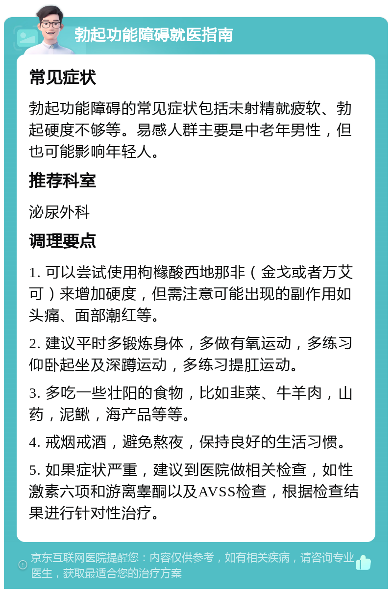 勃起功能障碍就医指南 常见症状 勃起功能障碍的常见症状包括未射精就疲软、勃起硬度不够等。易感人群主要是中老年男性，但也可能影响年轻人。 推荐科室 泌尿外科 调理要点 1. 可以尝试使用枸橼酸西地那非（金戈或者万艾可）来增加硬度，但需注意可能出现的副作用如头痛、面部潮红等。 2. 建议平时多锻炼身体，多做有氧运动，多练习仰卧起坐及深蹲运动，多练习提肛运动。 3. 多吃一些壮阳的食物，比如韭菜、牛羊肉，山药，泥鳅，海产品等等。 4. 戒烟戒酒，避免熬夜，保持良好的生活习惯。 5. 如果症状严重，建议到医院做相关检查，如性激素六项和游离睾酮以及AVSS检查，根据检查结果进行针对性治疗。