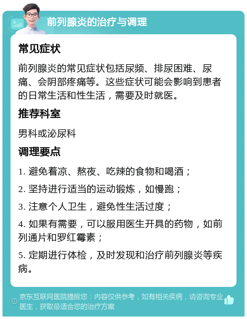 前列腺炎的治疗与调理 常见症状 前列腺炎的常见症状包括尿频、排尿困难、尿痛、会阴部疼痛等。这些症状可能会影响到患者的日常生活和性生活，需要及时就医。 推荐科室 男科或泌尿科 调理要点 1. 避免着凉、熬夜、吃辣的食物和喝酒； 2. 坚持进行适当的运动锻炼，如慢跑； 3. 注意个人卫生，避免性生活过度； 4. 如果有需要，可以服用医生开具的药物，如前列通片和罗红霉素； 5. 定期进行体检，及时发现和治疗前列腺炎等疾病。