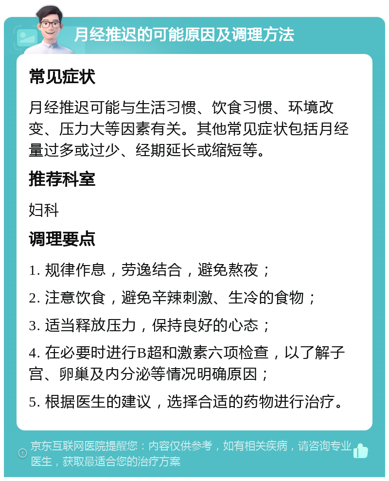 月经推迟的可能原因及调理方法 常见症状 月经推迟可能与生活习惯、饮食习惯、环境改变、压力大等因素有关。其他常见症状包括月经量过多或过少、经期延长或缩短等。 推荐科室 妇科 调理要点 1. 规律作息，劳逸结合，避免熬夜； 2. 注意饮食，避免辛辣刺激、生冷的食物； 3. 适当释放压力，保持良好的心态； 4. 在必要时进行B超和激素六项检查，以了解子宫、卵巢及内分泌等情况明确原因； 5. 根据医生的建议，选择合适的药物进行治疗。