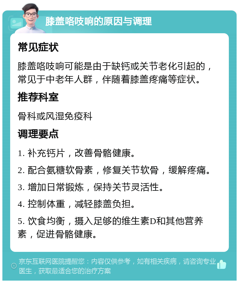 膝盖咯吱响的原因与调理 常见症状 膝盖咯吱响可能是由于缺钙或关节老化引起的，常见于中老年人群，伴随着膝盖疼痛等症状。 推荐科室 骨科或风湿免疫科 调理要点 1. 补充钙片，改善骨骼健康。 2. 配合氨糖软骨素，修复关节软骨，缓解疼痛。 3. 增加日常锻炼，保持关节灵活性。 4. 控制体重，减轻膝盖负担。 5. 饮食均衡，摄入足够的维生素D和其他营养素，促进骨骼健康。