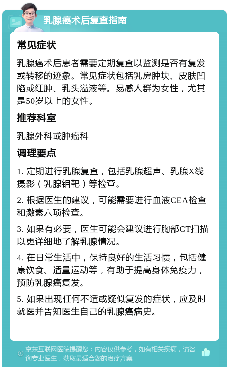 乳腺癌术后复查指南 常见症状 乳腺癌术后患者需要定期复查以监测是否有复发或转移的迹象。常见症状包括乳房肿块、皮肤凹陷或红肿、乳头溢液等。易感人群为女性，尤其是50岁以上的女性。 推荐科室 乳腺外科或肿瘤科 调理要点 1. 定期进行乳腺复查，包括乳腺超声、乳腺X线摄影（乳腺钼靶）等检查。 2. 根据医生的建议，可能需要进行血液CEA检查和激素六项检查。 3. 如果有必要，医生可能会建议进行胸部CT扫描以更详细地了解乳腺情况。 4. 在日常生活中，保持良好的生活习惯，包括健康饮食、适量运动等，有助于提高身体免疫力，预防乳腺癌复发。 5. 如果出现任何不适或疑似复发的症状，应及时就医并告知医生自己的乳腺癌病史。