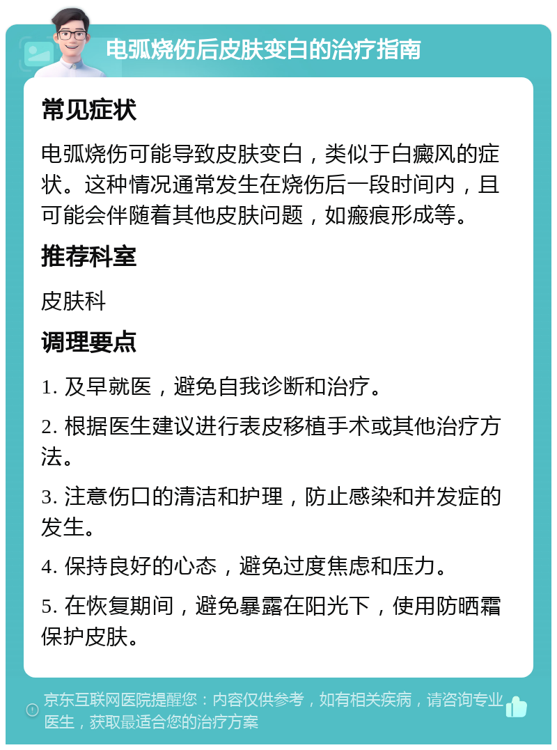 电弧烧伤后皮肤变白的治疗指南 常见症状 电弧烧伤可能导致皮肤变白，类似于白癜风的症状。这种情况通常发生在烧伤后一段时间内，且可能会伴随着其他皮肤问题，如瘢痕形成等。 推荐科室 皮肤科 调理要点 1. 及早就医，避免自我诊断和治疗。 2. 根据医生建议进行表皮移植手术或其他治疗方法。 3. 注意伤口的清洁和护理，防止感染和并发症的发生。 4. 保持良好的心态，避免过度焦虑和压力。 5. 在恢复期间，避免暴露在阳光下，使用防晒霜保护皮肤。