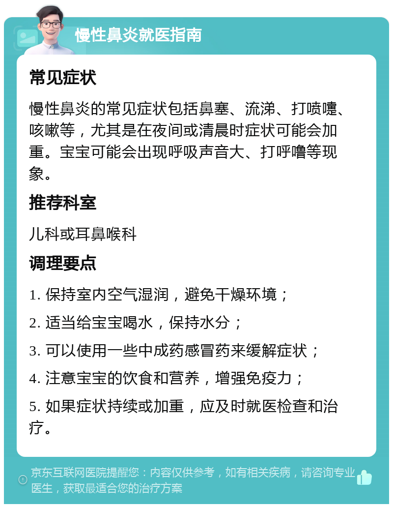 慢性鼻炎就医指南 常见症状 慢性鼻炎的常见症状包括鼻塞、流涕、打喷嚏、咳嗽等，尤其是在夜间或清晨时症状可能会加重。宝宝可能会出现呼吸声音大、打呼噜等现象。 推荐科室 儿科或耳鼻喉科 调理要点 1. 保持室内空气湿润，避免干燥环境； 2. 适当给宝宝喝水，保持水分； 3. 可以使用一些中成药感冒药来缓解症状； 4. 注意宝宝的饮食和营养，增强免疫力； 5. 如果症状持续或加重，应及时就医检查和治疗。