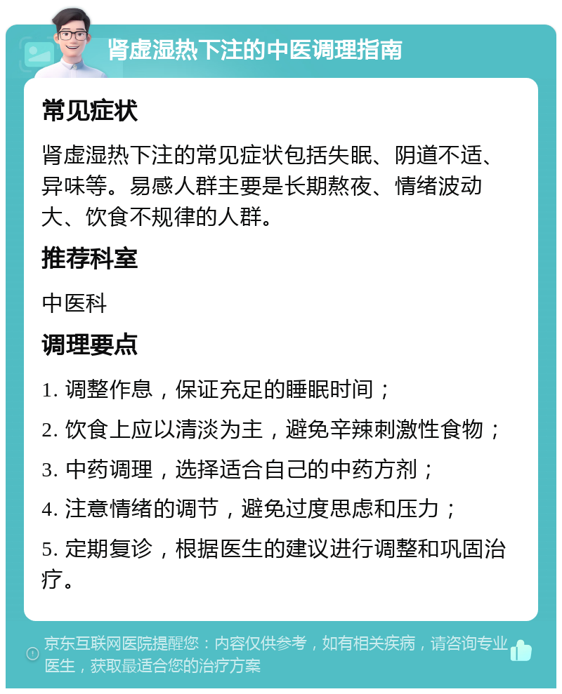 肾虚湿热下注的中医调理指南 常见症状 肾虚湿热下注的常见症状包括失眠、阴道不适、异味等。易感人群主要是长期熬夜、情绪波动大、饮食不规律的人群。 推荐科室 中医科 调理要点 1. 调整作息，保证充足的睡眠时间； 2. 饮食上应以清淡为主，避免辛辣刺激性食物； 3. 中药调理，选择适合自己的中药方剂； 4. 注意情绪的调节，避免过度思虑和压力； 5. 定期复诊，根据医生的建议进行调整和巩固治疗。