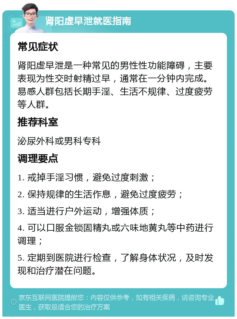 肾阳虚早泄就医指南 常见症状 肾阳虚早泄是一种常见的男性性功能障碍，主要表现为性交时射精过早，通常在一分钟内完成。易感人群包括长期手淫、生活不规律、过度疲劳等人群。 推荐科室 泌尿外科或男科专科 调理要点 1. 戒掉手淫习惯，避免过度刺激； 2. 保持规律的生活作息，避免过度疲劳； 3. 适当进行户外运动，增强体质； 4. 可以口服金锁固精丸或六味地黄丸等中药进行调理； 5. 定期到医院进行检查，了解身体状况，及时发现和治疗潜在问题。