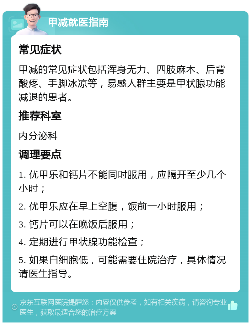 甲减就医指南 常见症状 甲减的常见症状包括浑身无力、四肢麻木、后背酸疼、手脚冰凉等，易感人群主要是甲状腺功能减退的患者。 推荐科室 内分泌科 调理要点 1. 优甲乐和钙片不能同时服用，应隔开至少几个小时； 2. 优甲乐应在早上空腹，饭前一小时服用； 3. 钙片可以在晚饭后服用； 4. 定期进行甲状腺功能检查； 5. 如果白细胞低，可能需要住院治疗，具体情况请医生指导。