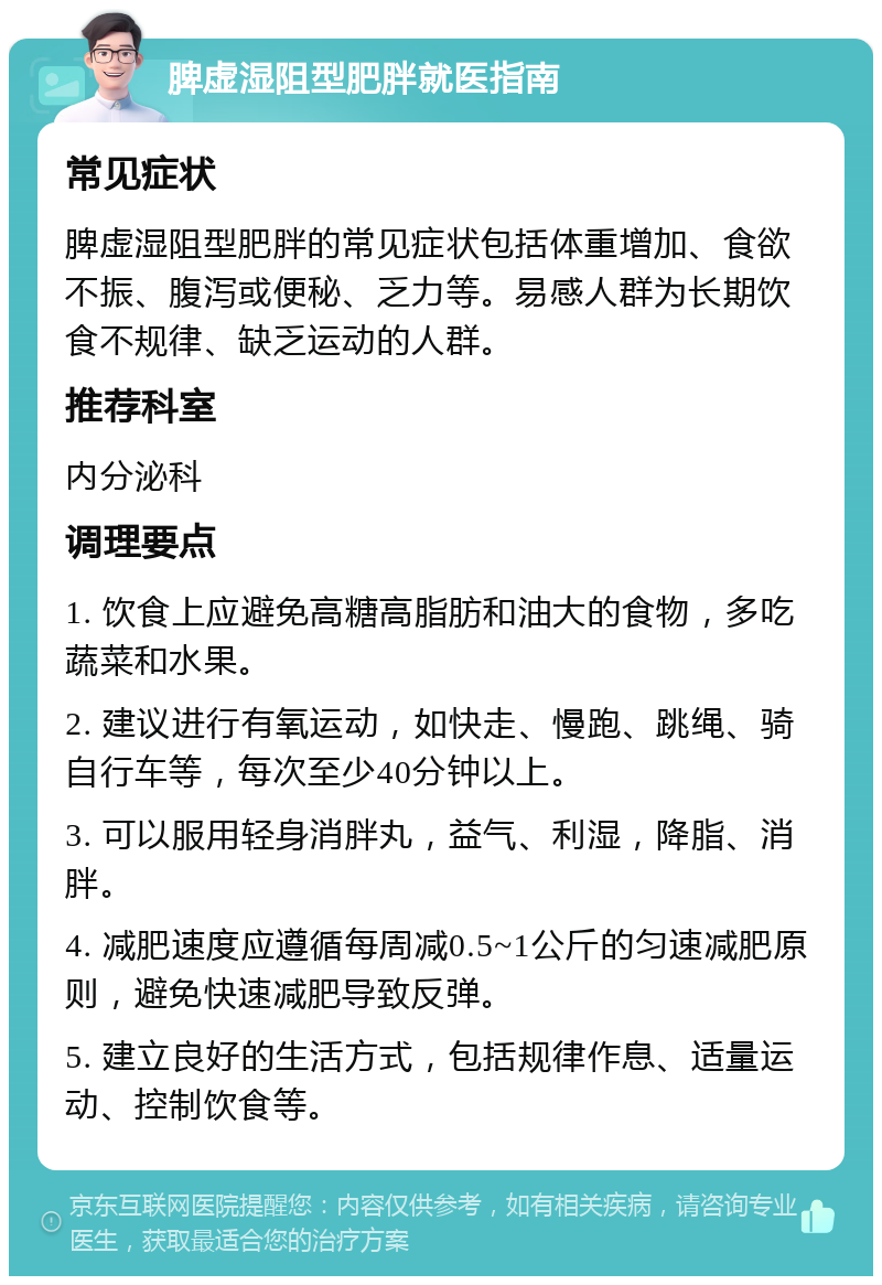 脾虚湿阻型肥胖就医指南 常见症状 脾虚湿阻型肥胖的常见症状包括体重增加、食欲不振、腹泻或便秘、乏力等。易感人群为长期饮食不规律、缺乏运动的人群。 推荐科室 内分泌科 调理要点 1. 饮食上应避免高糖高脂肪和油大的食物，多吃蔬菜和水果。 2. 建议进行有氧运动，如快走、慢跑、跳绳、骑自行车等，每次至少40分钟以上。 3. 可以服用轻身消胖丸，益气、利湿，降脂、消胖。 4. 减肥速度应遵循每周减0.5~1公斤的匀速减肥原则，避免快速减肥导致反弹。 5. 建立良好的生活方式，包括规律作息、适量运动、控制饮食等。