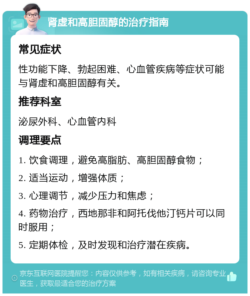 肾虚和高胆固醇的治疗指南 常见症状 性功能下降、勃起困难、心血管疾病等症状可能与肾虚和高胆固醇有关。 推荐科室 泌尿外科、心血管内科 调理要点 1. 饮食调理，避免高脂肪、高胆固醇食物； 2. 适当运动，增强体质； 3. 心理调节，减少压力和焦虑； 4. 药物治疗，西地那非和阿托伐他汀钙片可以同时服用； 5. 定期体检，及时发现和治疗潜在疾病。