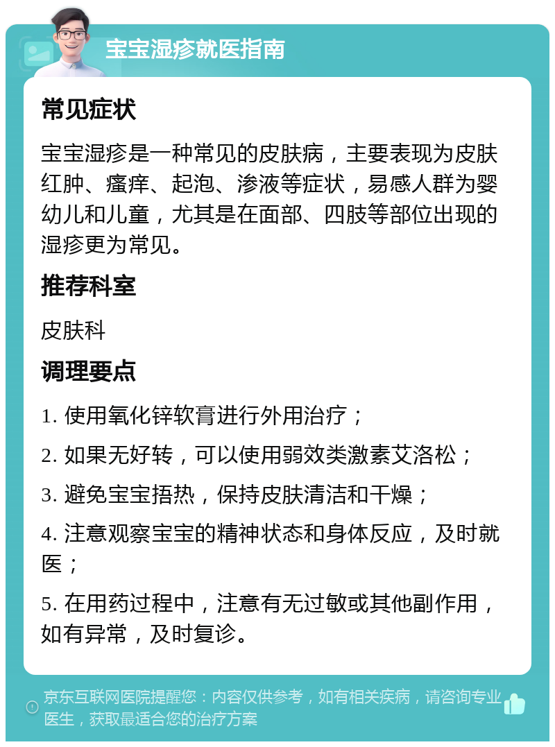 宝宝湿疹就医指南 常见症状 宝宝湿疹是一种常见的皮肤病，主要表现为皮肤红肿、瘙痒、起泡、渗液等症状，易感人群为婴幼儿和儿童，尤其是在面部、四肢等部位出现的湿疹更为常见。 推荐科室 皮肤科 调理要点 1. 使用氧化锌软膏进行外用治疗； 2. 如果无好转，可以使用弱效类激素艾洛松； 3. 避免宝宝捂热，保持皮肤清洁和干燥； 4. 注意观察宝宝的精神状态和身体反应，及时就医； 5. 在用药过程中，注意有无过敏或其他副作用，如有异常，及时复诊。