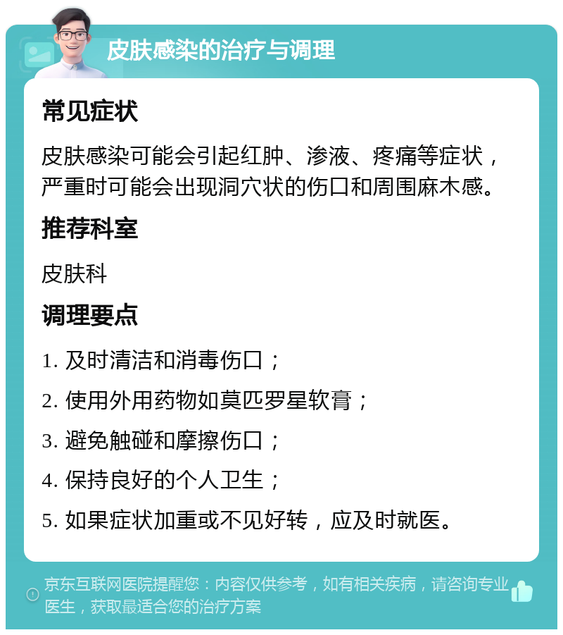 皮肤感染的治疗与调理 常见症状 皮肤感染可能会引起红肿、渗液、疼痛等症状，严重时可能会出现洞穴状的伤口和周围麻木感。 推荐科室 皮肤科 调理要点 1. 及时清洁和消毒伤口； 2. 使用外用药物如莫匹罗星软膏； 3. 避免触碰和摩擦伤口； 4. 保持良好的个人卫生； 5. 如果症状加重或不见好转，应及时就医。