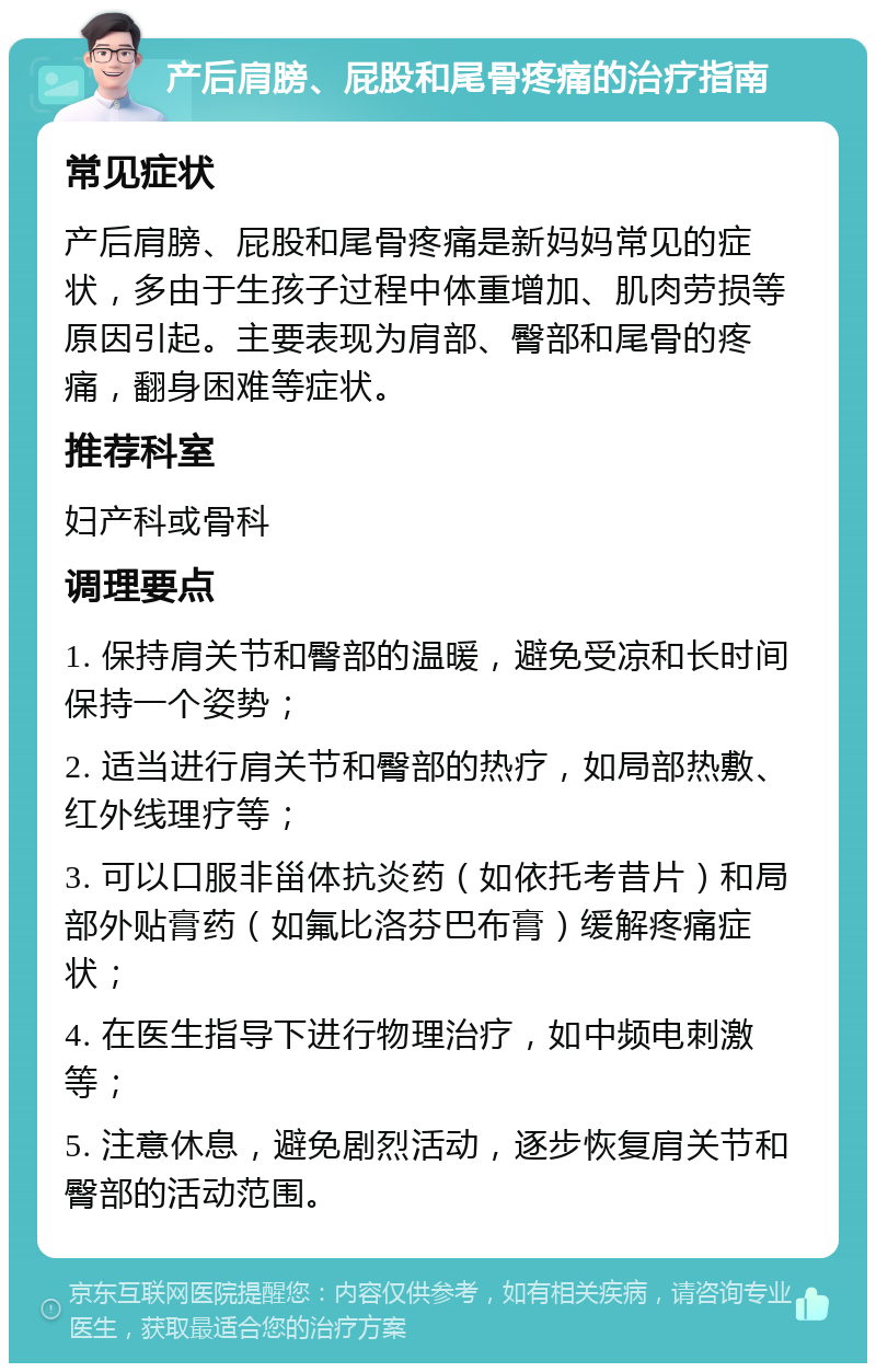 产后肩膀、屁股和尾骨疼痛的治疗指南 常见症状 产后肩膀、屁股和尾骨疼痛是新妈妈常见的症状，多由于生孩子过程中体重增加、肌肉劳损等原因引起。主要表现为肩部、臀部和尾骨的疼痛，翻身困难等症状。 推荐科室 妇产科或骨科 调理要点 1. 保持肩关节和臀部的温暖，避免受凉和长时间保持一个姿势； 2. 适当进行肩关节和臀部的热疗，如局部热敷、红外线理疗等； 3. 可以口服非甾体抗炎药（如依托考昔片）和局部外贴膏药（如氟比洛芬巴布膏）缓解疼痛症状； 4. 在医生指导下进行物理治疗，如中频电刺激等； 5. 注意休息，避免剧烈活动，逐步恢复肩关节和臀部的活动范围。