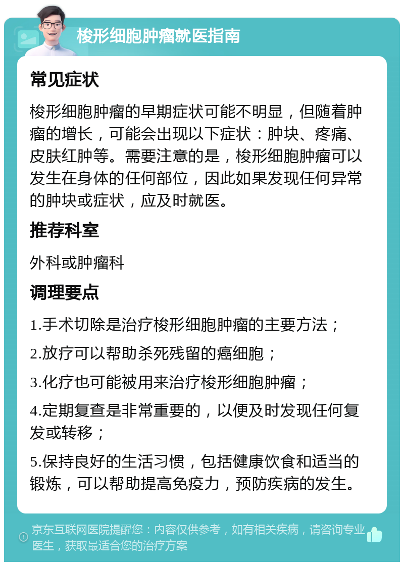 梭形细胞肿瘤就医指南 常见症状 梭形细胞肿瘤的早期症状可能不明显，但随着肿瘤的增长，可能会出现以下症状：肿块、疼痛、皮肤红肿等。需要注意的是，梭形细胞肿瘤可以发生在身体的任何部位，因此如果发现任何异常的肿块或症状，应及时就医。 推荐科室 外科或肿瘤科 调理要点 1.手术切除是治疗梭形细胞肿瘤的主要方法； 2.放疗可以帮助杀死残留的癌细胞； 3.化疗也可能被用来治疗梭形细胞肿瘤； 4.定期复查是非常重要的，以便及时发现任何复发或转移； 5.保持良好的生活习惯，包括健康饮食和适当的锻炼，可以帮助提高免疫力，预防疾病的发生。