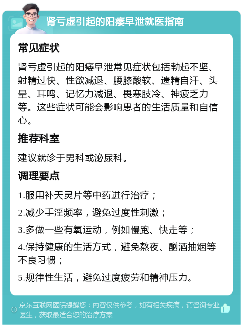 肾亏虚引起的阳痿早泄就医指南 常见症状 肾亏虚引起的阳痿早泄常见症状包括勃起不坚、射精过快、性欲减退、腰膝酸软、遗精自汗、头晕、耳鸣、记忆力减退、畏寒肢冷、神疲乏力等。这些症状可能会影响患者的生活质量和自信心。 推荐科室 建议就诊于男科或泌尿科。 调理要点 1.服用补天灵片等中药进行治疗； 2.减少手淫频率，避免过度性刺激； 3.多做一些有氧运动，例如慢跑、快走等； 4.保持健康的生活方式，避免熬夜、酗酒抽烟等不良习惯； 5.规律性生活，避免过度疲劳和精神压力。