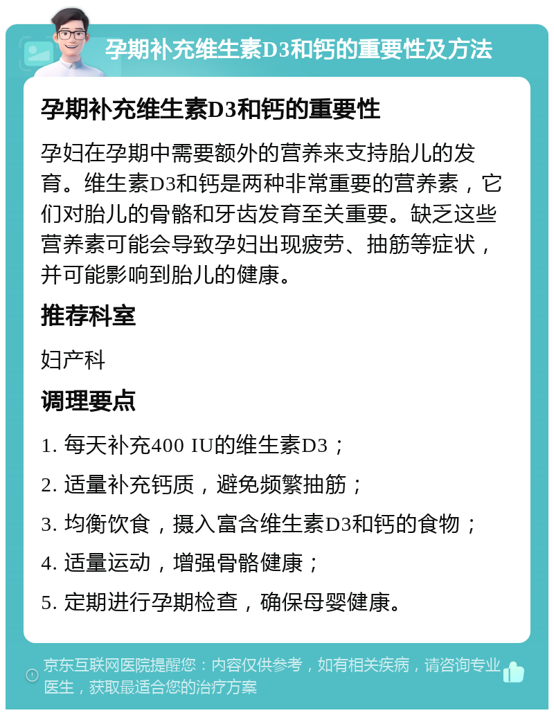 孕期补充维生素D3和钙的重要性及方法 孕期补充维生素D3和钙的重要性 孕妇在孕期中需要额外的营养来支持胎儿的发育。维生素D3和钙是两种非常重要的营养素，它们对胎儿的骨骼和牙齿发育至关重要。缺乏这些营养素可能会导致孕妇出现疲劳、抽筋等症状，并可能影响到胎儿的健康。 推荐科室 妇产科 调理要点 1. 每天补充400 IU的维生素D3； 2. 适量补充钙质，避免频繁抽筋； 3. 均衡饮食，摄入富含维生素D3和钙的食物； 4. 适量运动，增强骨骼健康； 5. 定期进行孕期检查，确保母婴健康。