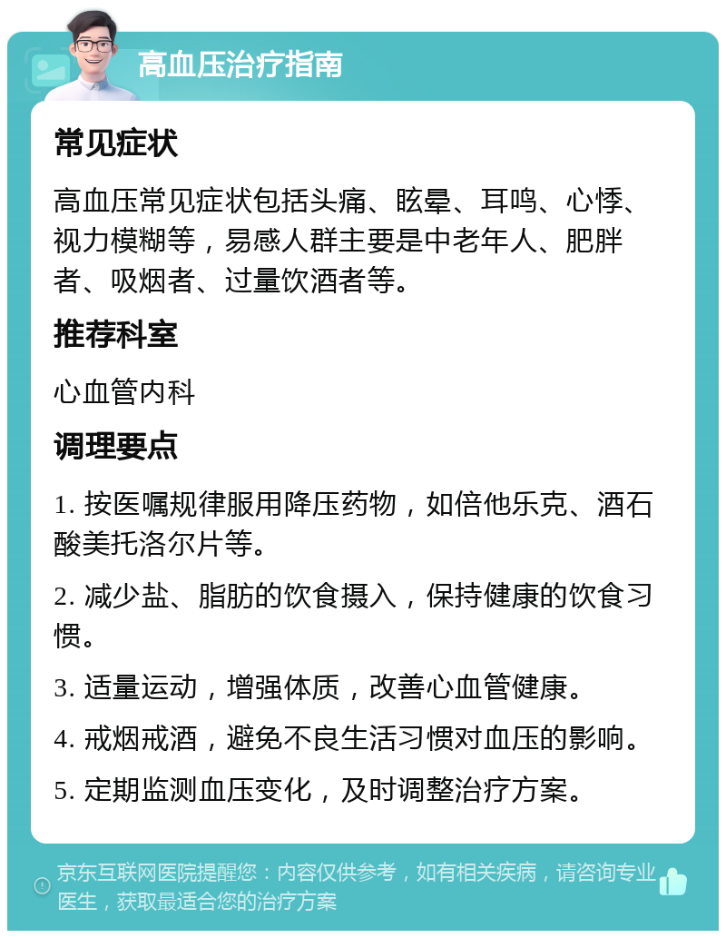 高血压治疗指南 常见症状 高血压常见症状包括头痛、眩晕、耳鸣、心悸、视力模糊等，易感人群主要是中老年人、肥胖者、吸烟者、过量饮酒者等。 推荐科室 心血管内科 调理要点 1. 按医嘱规律服用降压药物，如倍他乐克、酒石酸美托洛尔片等。 2. 减少盐、脂肪的饮食摄入，保持健康的饮食习惯。 3. 适量运动，增强体质，改善心血管健康。 4. 戒烟戒酒，避免不良生活习惯对血压的影响。 5. 定期监测血压变化，及时调整治疗方案。