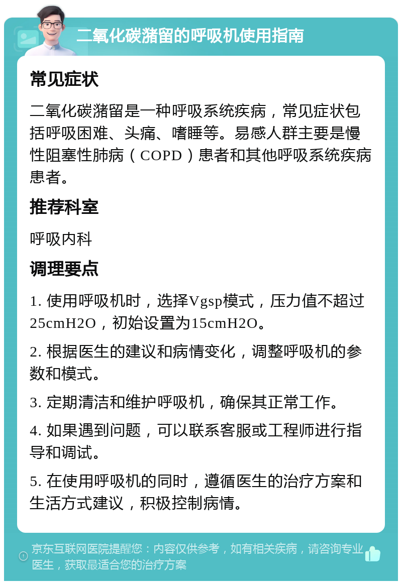 二氧化碳潴留的呼吸机使用指南 常见症状 二氧化碳潴留是一种呼吸系统疾病，常见症状包括呼吸困难、头痛、嗜睡等。易感人群主要是慢性阻塞性肺病（COPD）患者和其他呼吸系统疾病患者。 推荐科室 呼吸内科 调理要点 1. 使用呼吸机时，选择Vgsp模式，压力值不超过25cmH2O，初始设置为15cmH2O。 2. 根据医生的建议和病情变化，调整呼吸机的参数和模式。 3. 定期清洁和维护呼吸机，确保其正常工作。 4. 如果遇到问题，可以联系客服或工程师进行指导和调试。 5. 在使用呼吸机的同时，遵循医生的治疗方案和生活方式建议，积极控制病情。