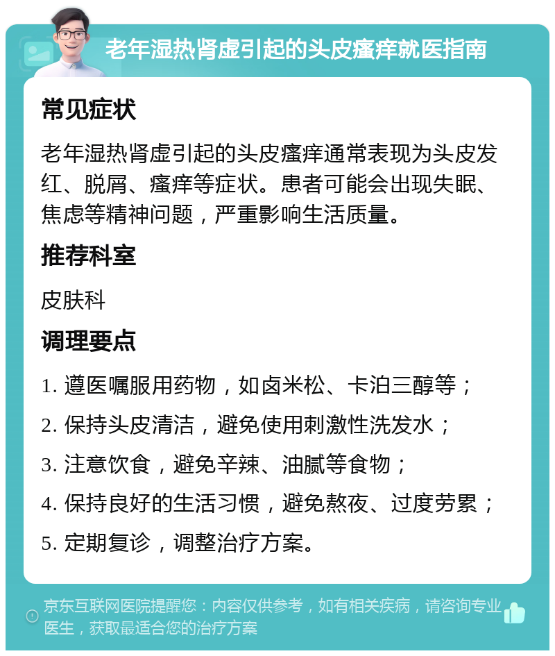 老年湿热肾虚引起的头皮瘙痒就医指南 常见症状 老年湿热肾虚引起的头皮瘙痒通常表现为头皮发红、脱屑、瘙痒等症状。患者可能会出现失眠、焦虑等精神问题，严重影响生活质量。 推荐科室 皮肤科 调理要点 1. 遵医嘱服用药物，如卤米松、卡泊三醇等； 2. 保持头皮清洁，避免使用刺激性洗发水； 3. 注意饮食，避免辛辣、油腻等食物； 4. 保持良好的生活习惯，避免熬夜、过度劳累； 5. 定期复诊，调整治疗方案。