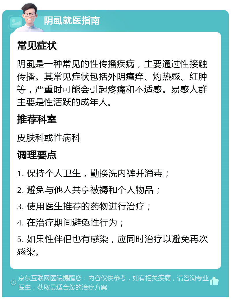 阴虱就医指南 常见症状 阴虱是一种常见的性传播疾病，主要通过性接触传播。其常见症状包括外阴瘙痒、灼热感、红肿等，严重时可能会引起疼痛和不适感。易感人群主要是性活跃的成年人。 推荐科室 皮肤科或性病科 调理要点 1. 保持个人卫生，勤换洗内裤并消毒； 2. 避免与他人共享被褥和个人物品； 3. 使用医生推荐的药物进行治疗； 4. 在治疗期间避免性行为； 5. 如果性伴侣也有感染，应同时治疗以避免再次感染。