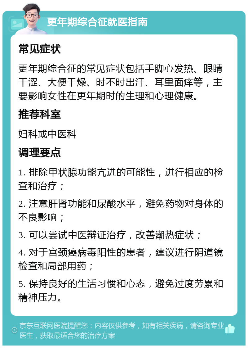 更年期综合征就医指南 常见症状 更年期综合征的常见症状包括手脚心发热、眼睛干涩、大便干燥、时不时出汗、耳里面痒等，主要影响女性在更年期时的生理和心理健康。 推荐科室 妇科或中医科 调理要点 1. 排除甲状腺功能亢进的可能性，进行相应的检查和治疗； 2. 注意肝肾功能和尿酸水平，避免药物对身体的不良影响； 3. 可以尝试中医辩证治疗，改善潮热症状； 4. 对于宫颈癌病毒阳性的患者，建议进行阴道镜检查和局部用药； 5. 保持良好的生活习惯和心态，避免过度劳累和精神压力。